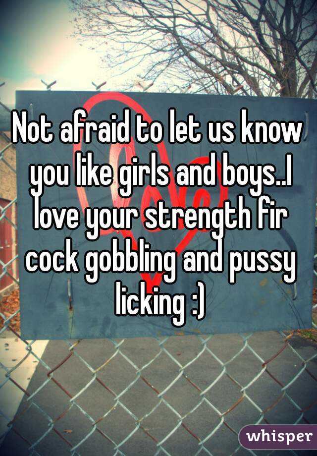 Not afraid to let us know you like girls and boys..I love your strength fir cock gobbling and pussy licking :)