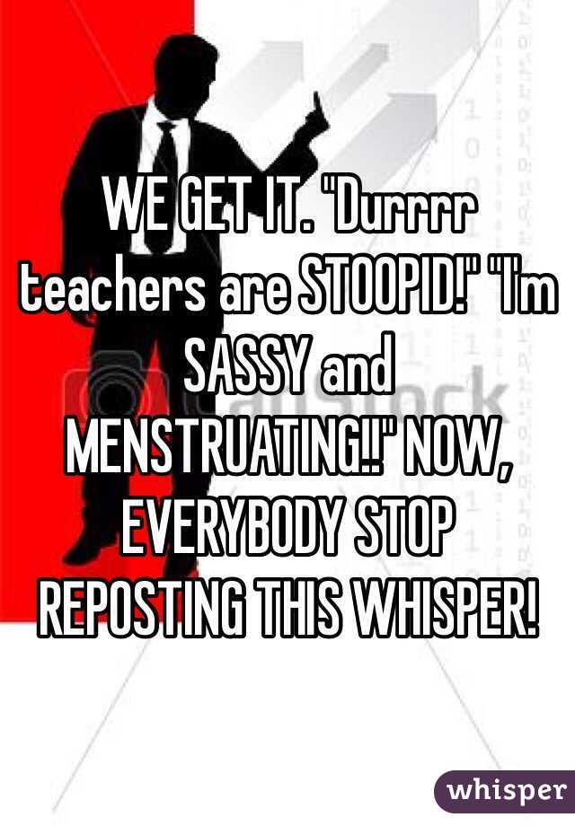 WE GET IT. "Durrrr teachers are STOOPID!" "I'm SASSY and MENSTRUATING!!" NOW, EVERYBODY STOP REPOSTING THIS WHISPER!