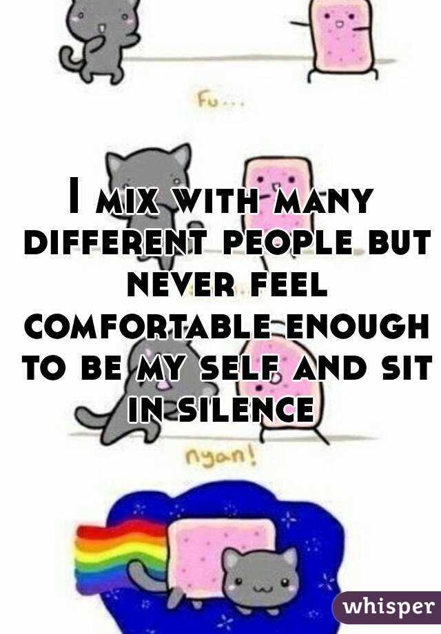 I mix with many different people but never feel comfortable enough to be my self and sit in silence 