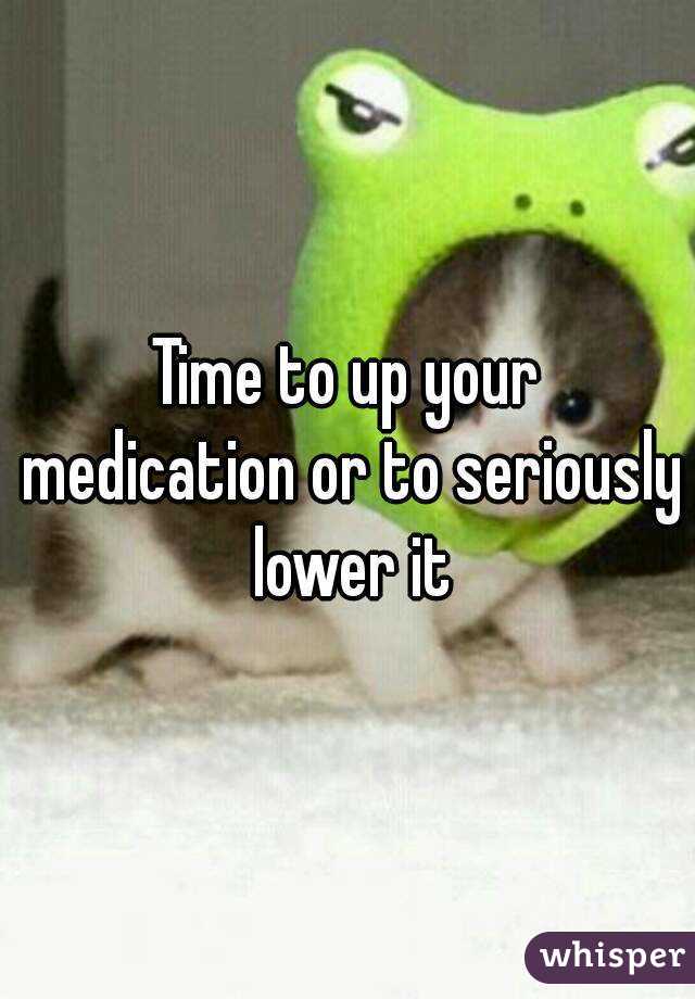 Time to up your medication or to seriously lower it