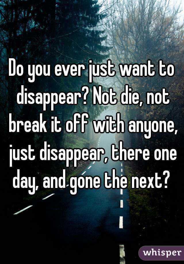 Do you ever just want to disappear? Not die, not break it off with anyone, just disappear, there one day, and gone the next? 