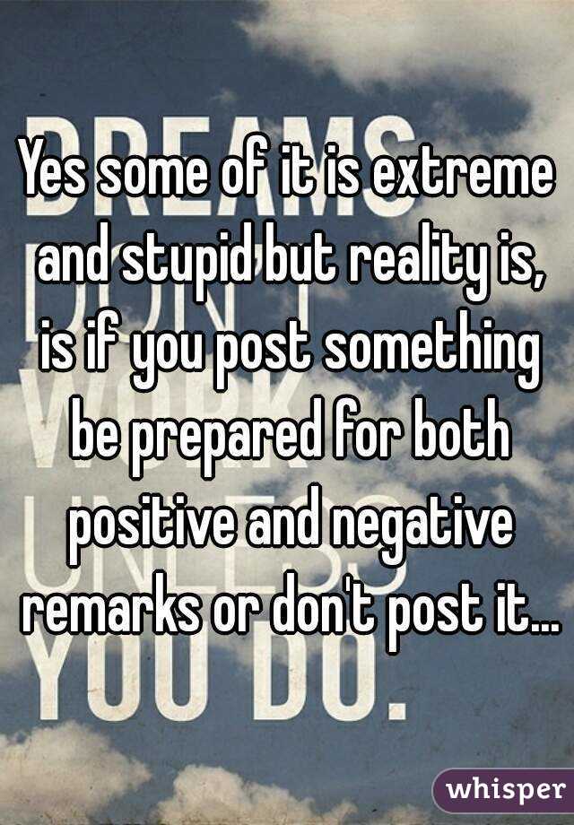 Yes some of it is extreme and stupid but reality is, is if you post something be prepared for both positive and negative remarks or don't post it...