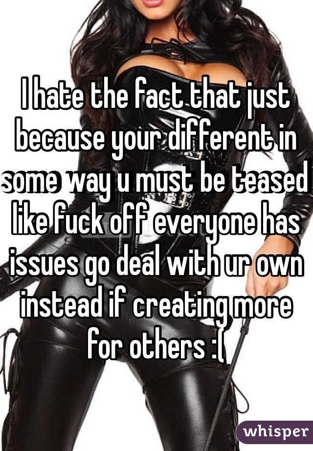 I hate the fact that just because your different in some way u must be teased like fuck off everyone has issues go deal with ur own instead if creating more for others :(