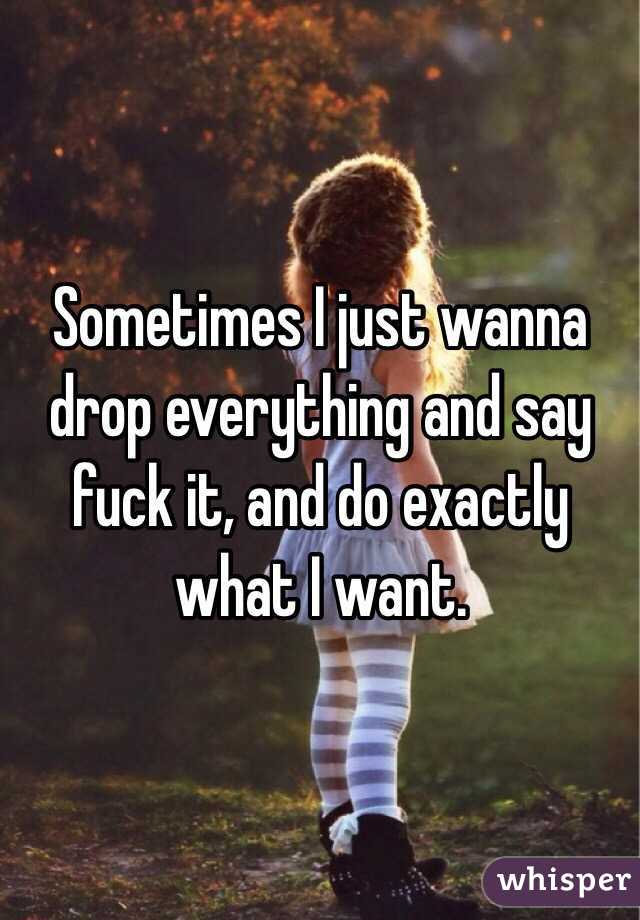 Sometimes I just wanna drop everything and say fuck it, and do exactly what I want. 