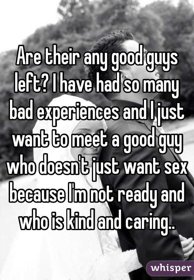 Are their any good guys left? I have had so many bad experiences and I just want to meet a good guy who doesn't just want sex because I'm not ready and who is kind and caring.. 