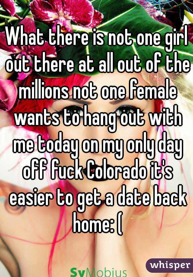 What there is not one girl out there at all out of the millions not one female wants to hang out with me today on my only day off fuck Colorado it's easier to get a date back home: (