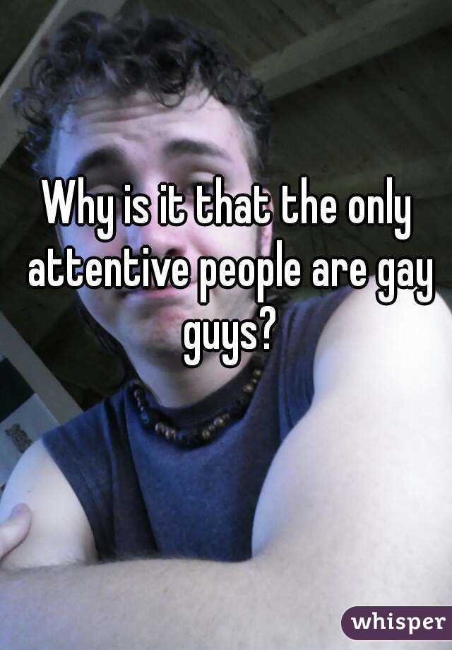 Why is it that the only attentive people are gay guys?