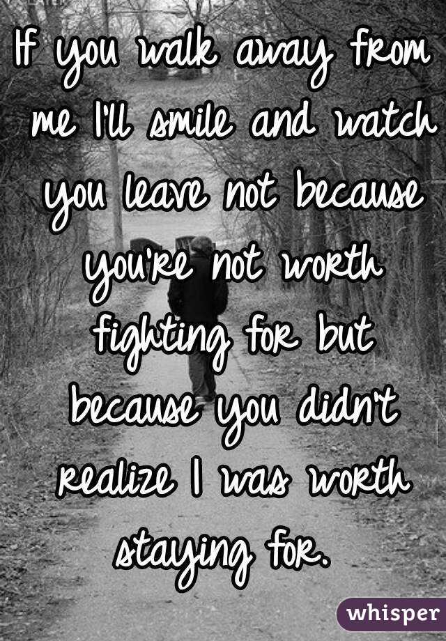 If you walk away from me I'll smile and watch you leave not because you're not worth fighting for but because you didn't realize I was worth staying for. 