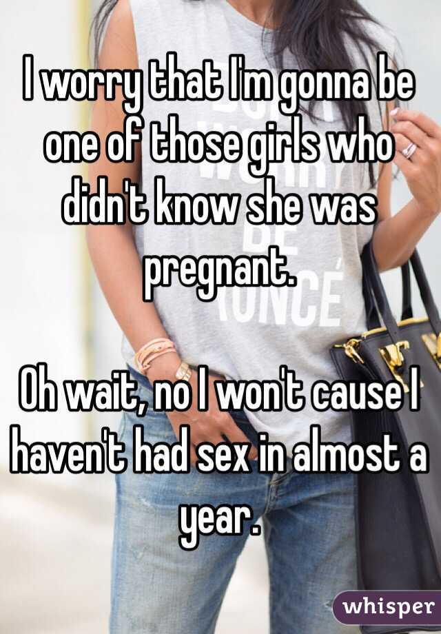 I worry that I'm gonna be one of those girls who didn't know she was pregnant. 

Oh wait, no I won't cause I haven't had sex in almost a year.  
