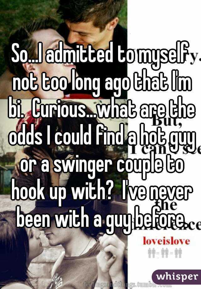 So...I admitted to myself not too long ago that I'm bi.  Curious...what are the odds I could find a hot guy or a swinger couple to hook up with?  I've never been with a guy before.
