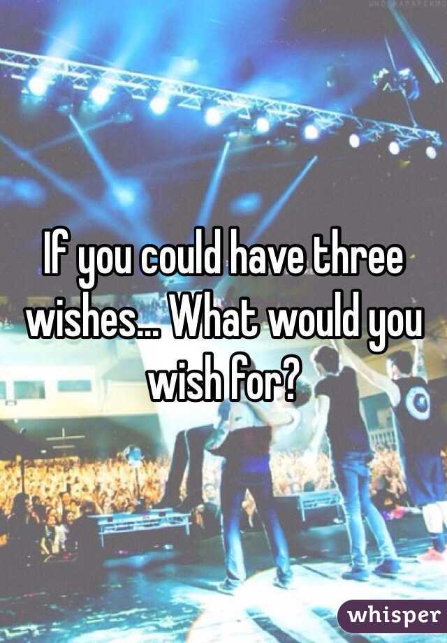 If you could have three wishes... What would you wish for? 
