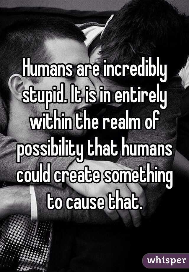 Humans are incredibly stupid. It is in entirely within the realm of possibility that humans could create something 
to cause that. 