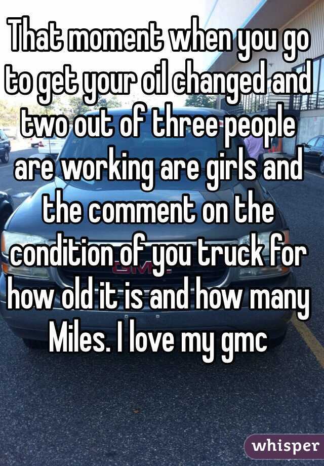 That moment when you go to get your oil changed and two out of three people are working are girls and the comment on the condition of you truck for how old it is and how many Miles. I love my gmc   