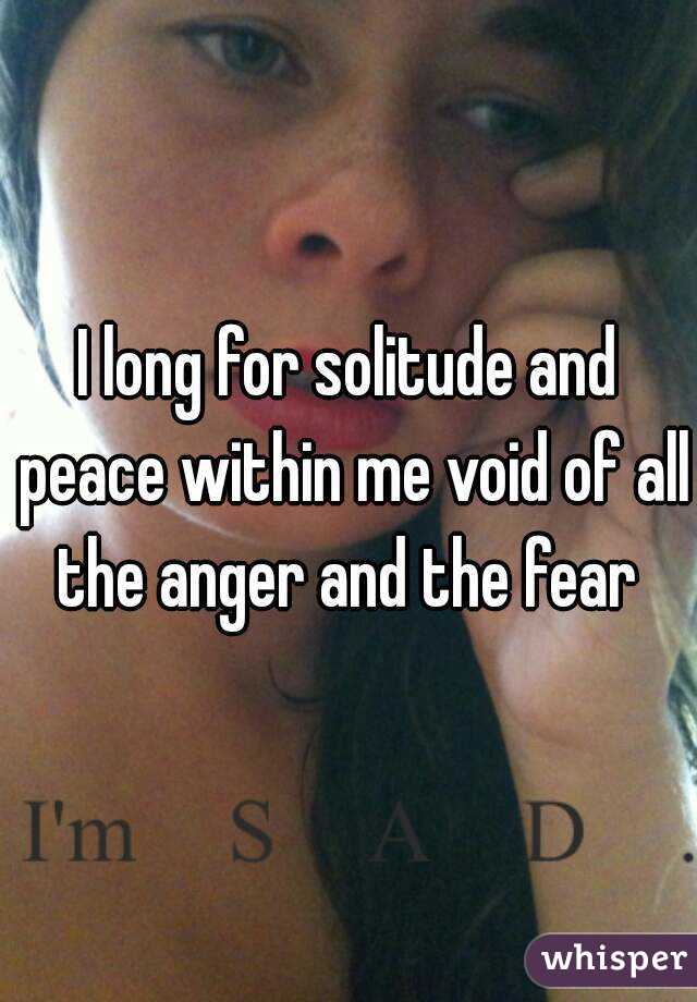I long for solitude and peace within me void of all the anger and the fear 