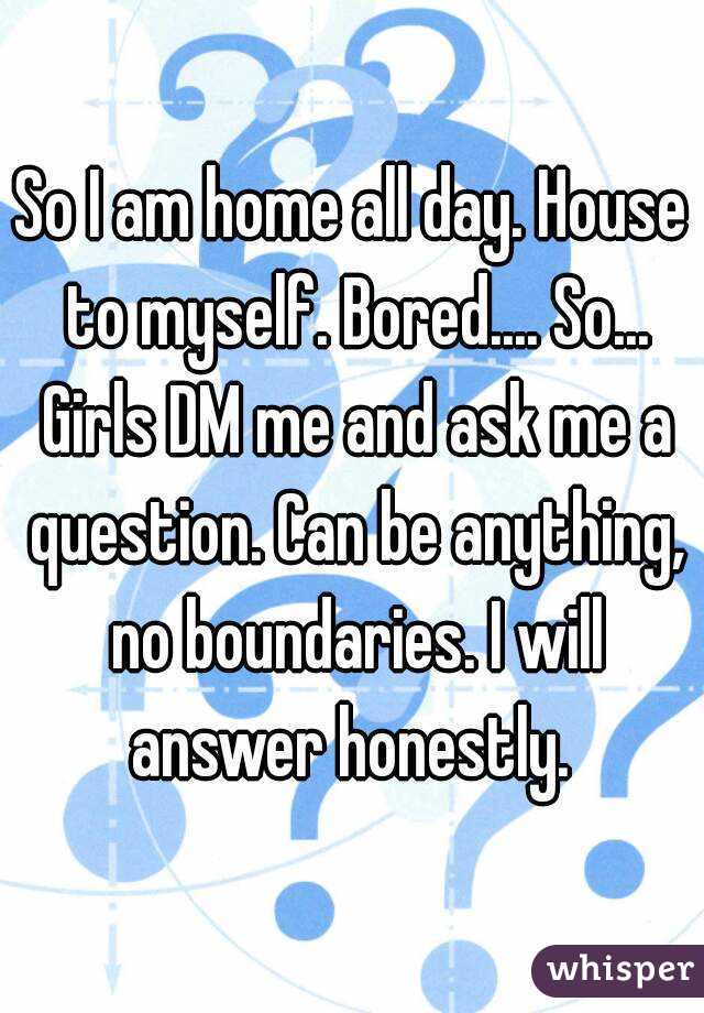 So I am home all day. House to myself. Bored.... So... Girls DM me and ask me a question. Can be anything, no boundaries. I will answer honestly. 