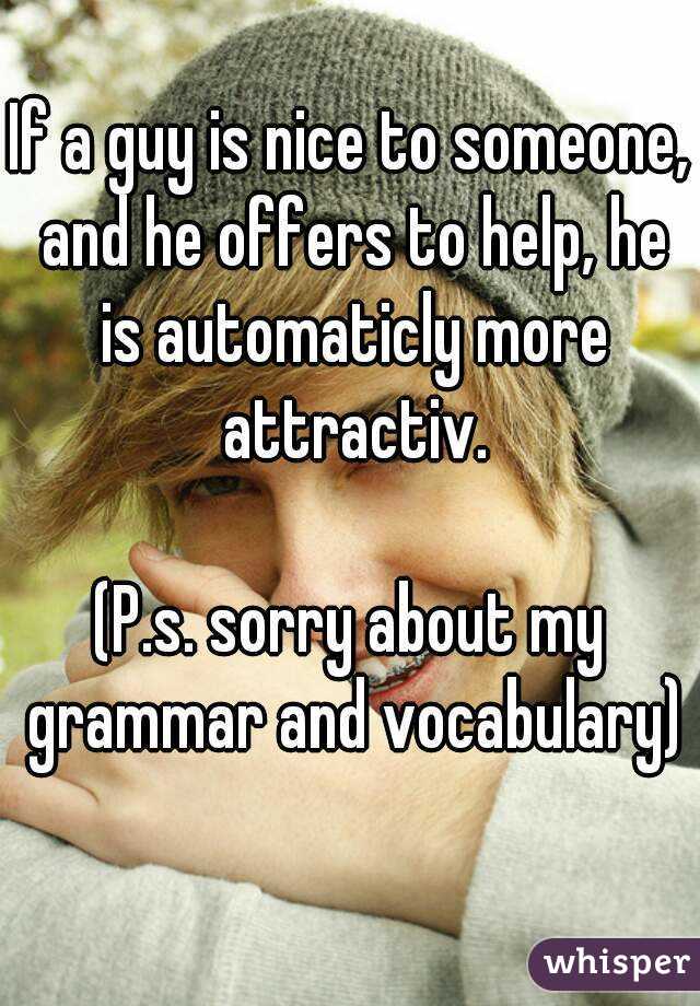 If a guy is nice to someone, and he offers to help, he is automaticly more attractiv.

(P.s. sorry about my grammar and vocabulary)