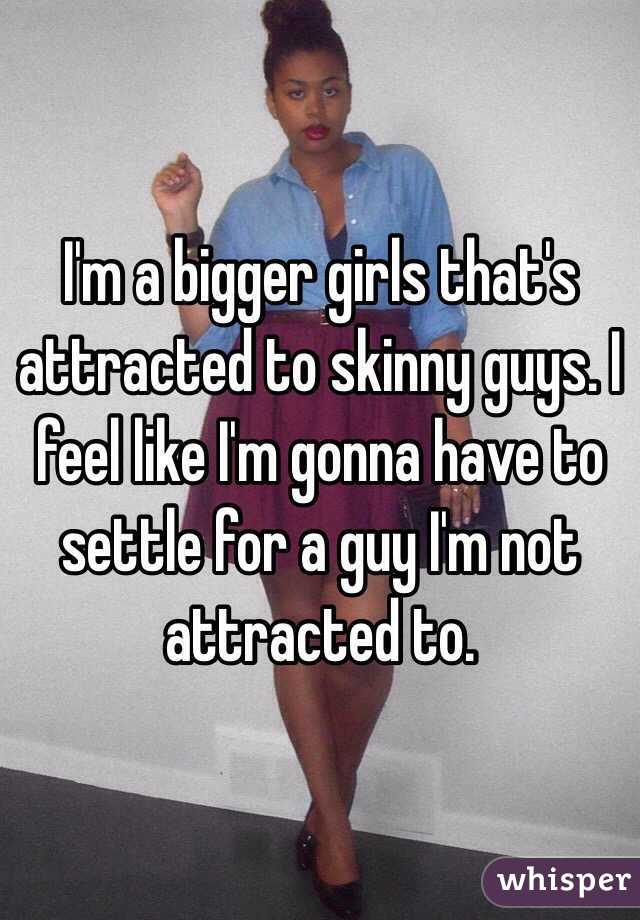 I'm a bigger girls that's attracted to skinny guys. I feel like I'm gonna have to settle for a guy I'm not attracted to. 