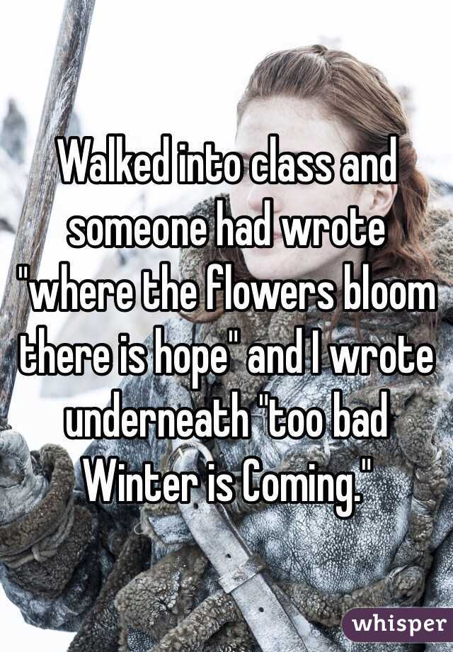 Walked into class and someone had wrote "where the flowers bloom there is hope" and I wrote underneath "too bad Winter is Coming."