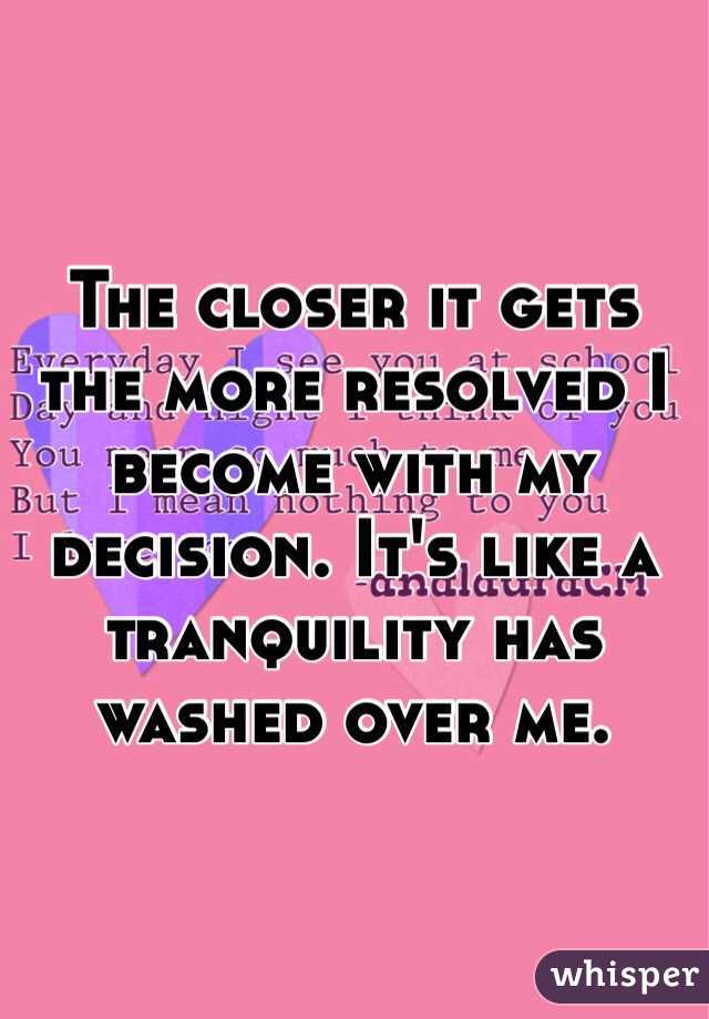 The closer it gets the more resolved I become with my decision. It's like a tranquility has washed over me.
