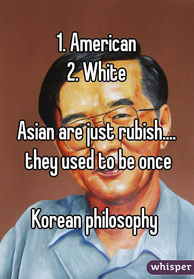 1. American
2. White

Asian are just rubish.... they used to be once

Korean philosophy 