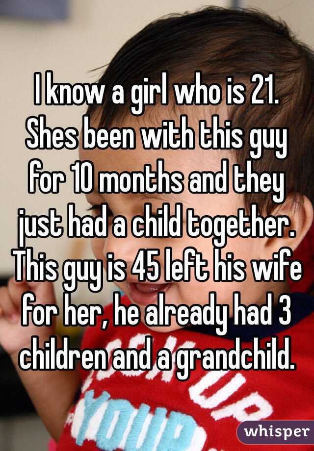 I know a girl who is 21. Shes been with this guy for 10 months and they just had a child together. This guy is 45 left his wife for her, he already had 3 children and a grandchild.
