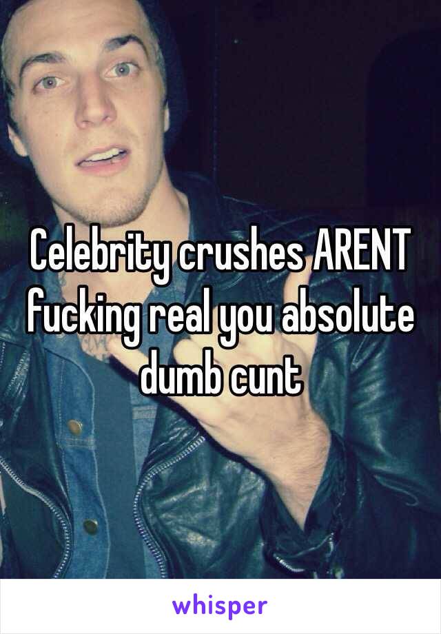 Celebrity crushes ARENT fucking real you absolute dumb cunt