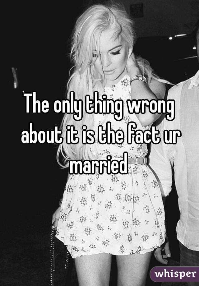 The only thing wrong about it is the fact ur married 