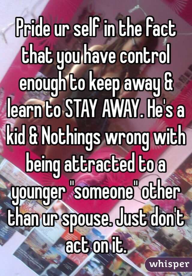 Pride ur self in the fact that you have control enough to keep away & learn to STAY AWAY. He's a kid & Nothings wrong with being attracted to a younger "someone" other than ur spouse. Just don't act on it. 