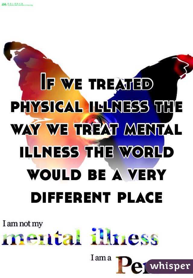 If we treated physical illness the way we treat mental illness the world would be a very different place 