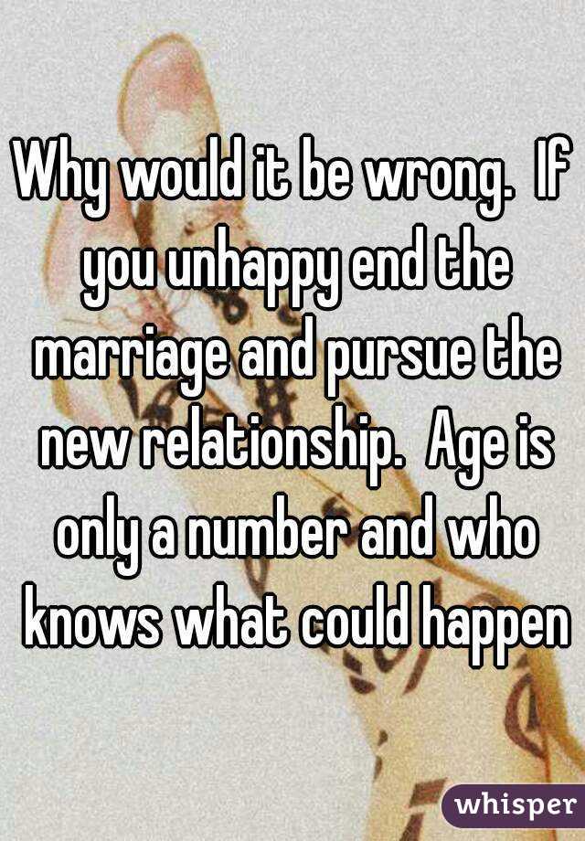 Why would it be wrong.  If you unhappy end the marriage and pursue the new relationship.  Age is only a number and who knows what could happen