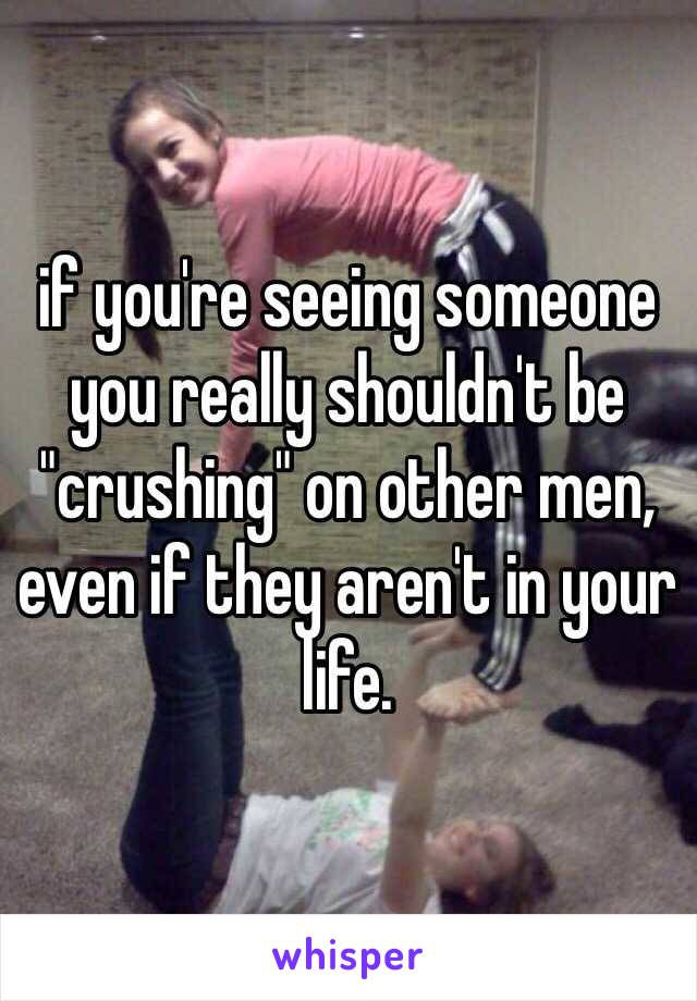 if you're seeing someone you really shouldn't be "crushing" on other men, even if they aren't in your life.