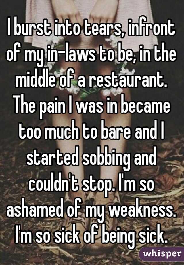 I burst into tears, infront of my in-laws to be, in the middle of a restaurant. The pain I was in became too much to bare and I started sobbing and couldn't stop. I'm so ashamed of my weakness. I'm so sick of being sick. 