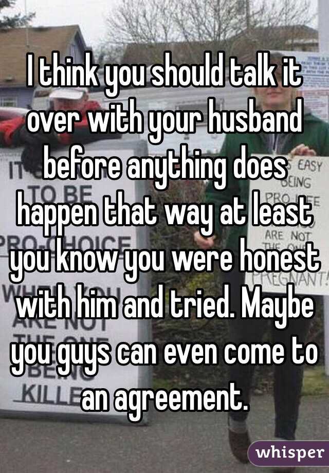 I think you should talk it over with your husband before anything does happen that way at least you know you were honest with him and tried. Maybe you guys can even come to an agreement.