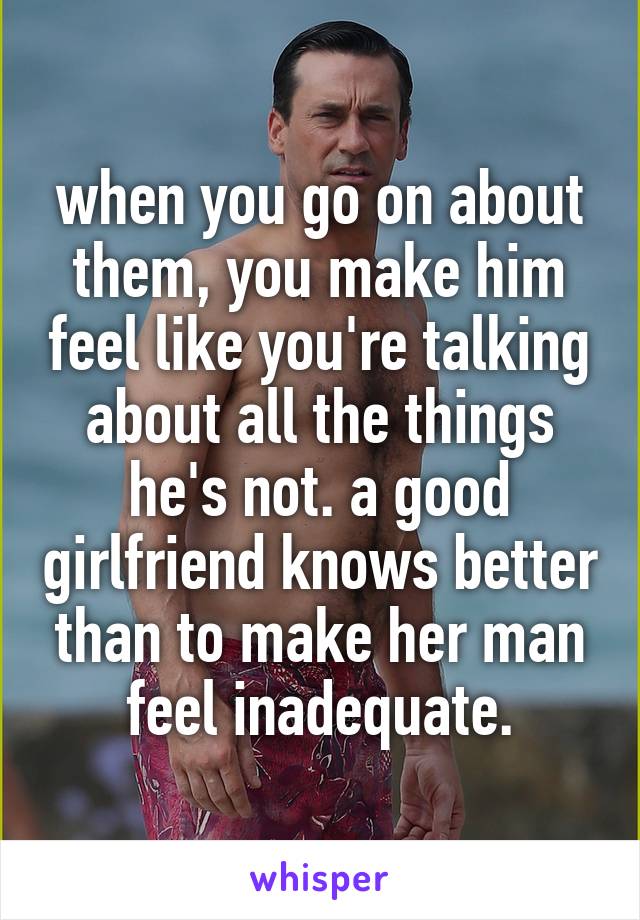 when you go on about them, you make him feel like you're talking about all the things he's not. a good girlfriend knows better than to make her man feel inadequate.