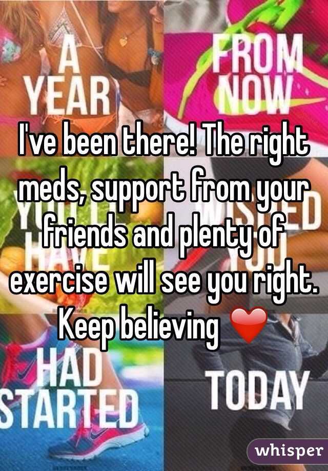I've been there! The right meds, support from your friends and plenty of exercise will see you right. 
Keep believing ❤️