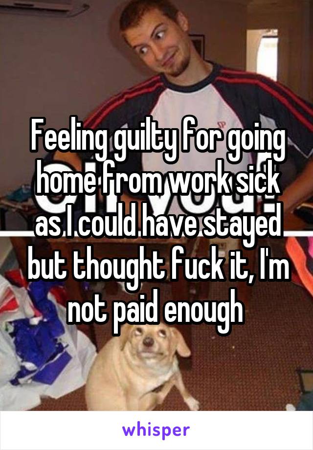 Feeling guilty for going home from work sick as I could have stayed but thought fuck it, I'm not paid enough 