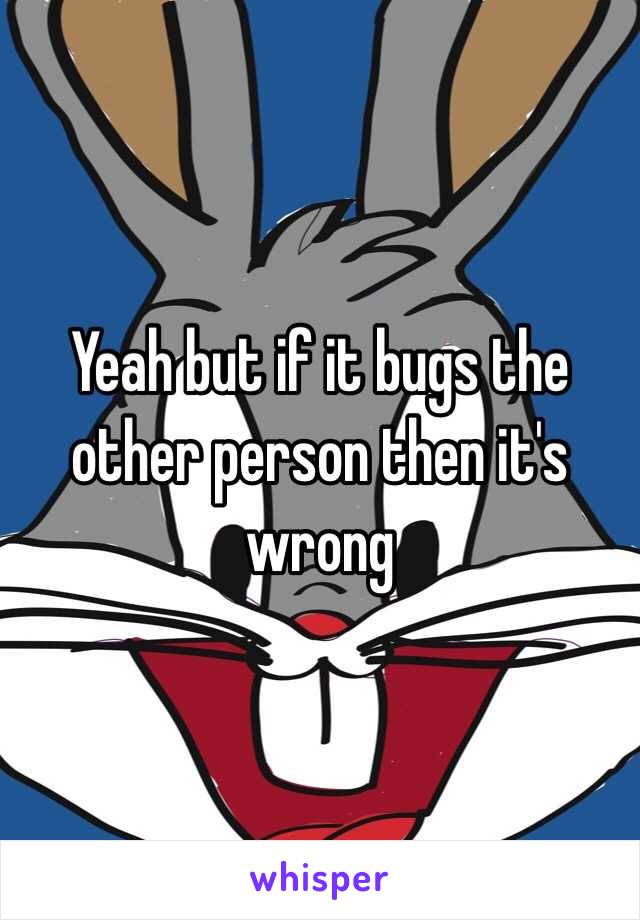 Yeah but if it bugs the other person then it's wrong