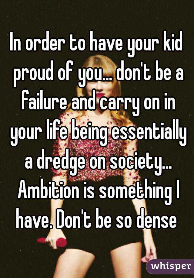 In order to have your kid proud of you... don't be a failure and carry on in your life being essentially a dredge on society... Ambition is something I have. Don't be so dense 