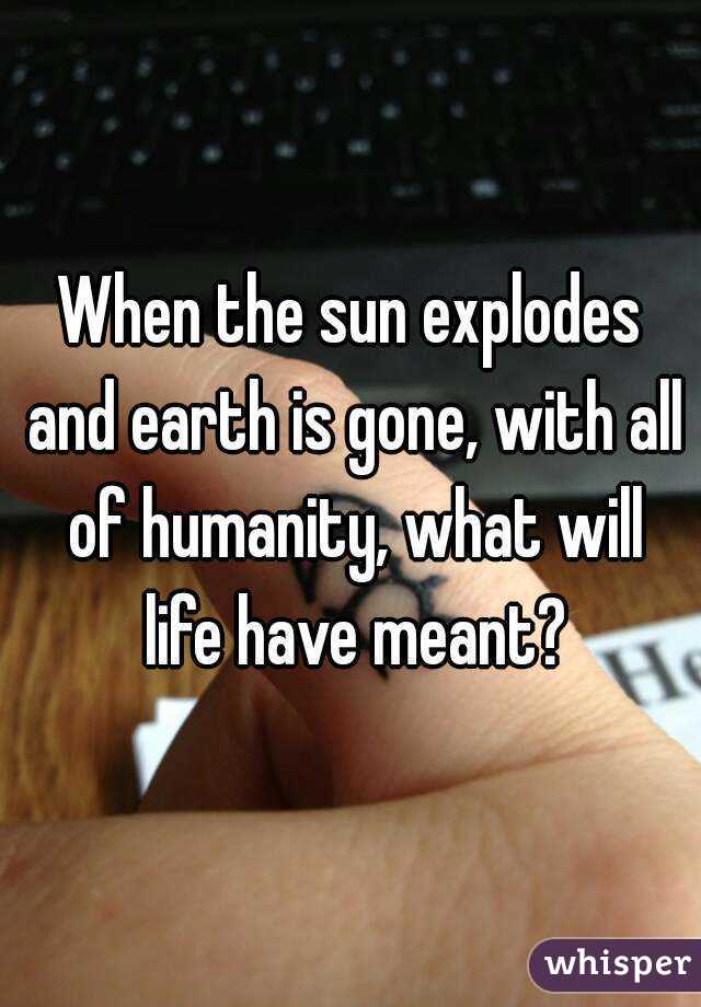 When the sun explodes and earth is gone, with all of humanity, what will life have meant?