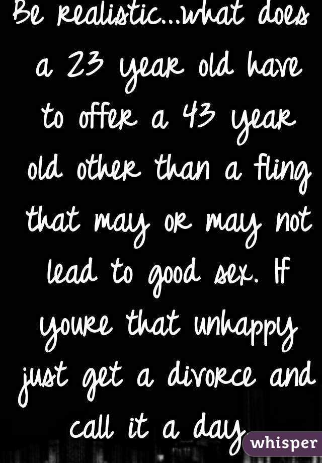 Be realistic...what does a 23 year old have to offer a 43 year old other than a fling that may or may not lead to good sex. If youre that unhappy just get a divorce and call it a day. 