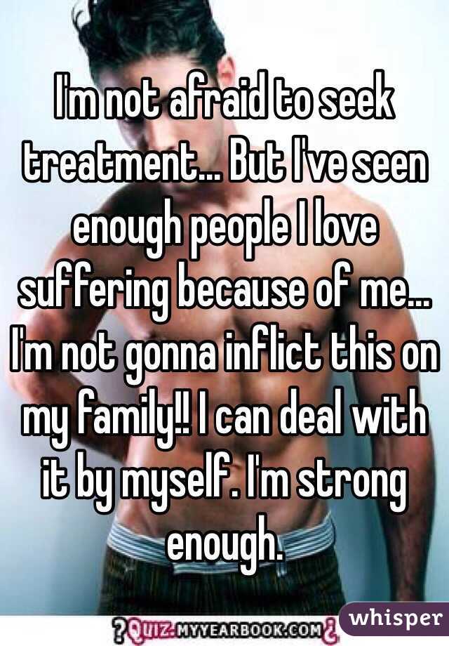 I'm not afraid to seek treatment... But I've seen enough people I love suffering because of me... I'm not gonna inflict this on my family!! I can deal with it by myself. I'm strong enough.