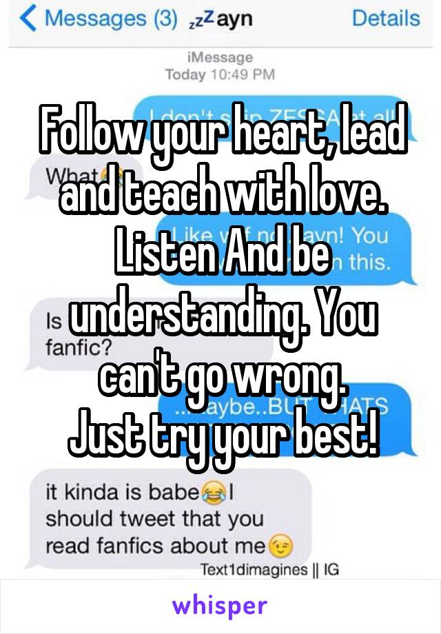Follow your heart, lead and teach with love. Listen And be understanding. You can't go wrong.
Just try your best!
