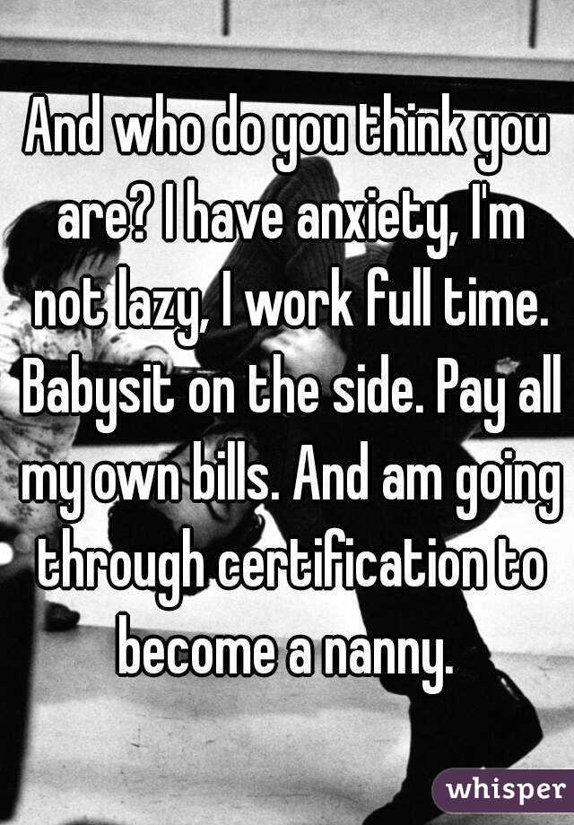 And who do you think you are? I have anxiety, I'm not lazy, I work full time. Babysit on the side. Pay all my own bills. And am going through certification to become a nanny. 