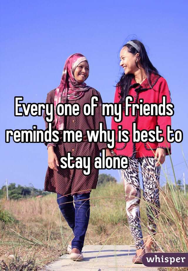 Every one of my friends reminds me why is best to stay alone
