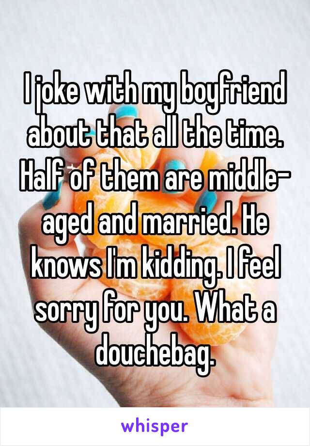 I joke with my boyfriend about that all the time. Half of them are middle-aged and married. He knows I'm kidding. I feel sorry for you. What a douchebag. 