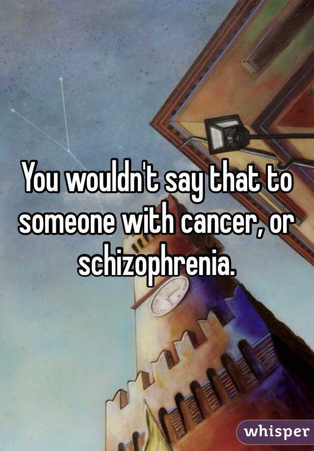 You wouldn't say that to someone with cancer, or schizophrenia.