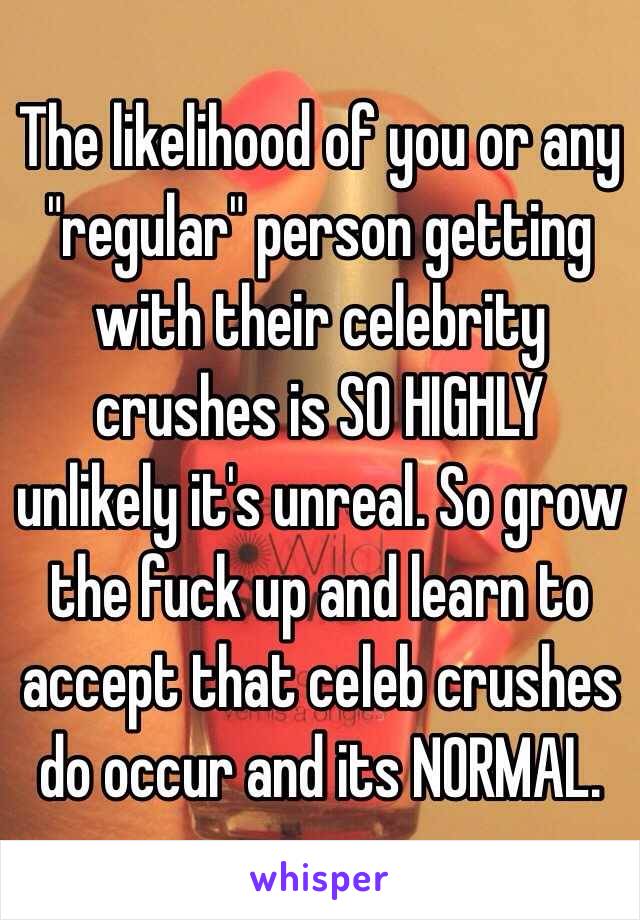 The likelihood of you or any "regular" person getting with their celebrity crushes is SO HIGHLY unlikely it's unreal. So grow the fuck up and learn to accept that celeb crushes do occur and its NORMAL.  