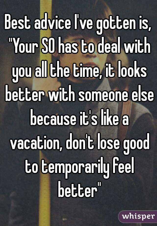 Best advice I've gotten is, "Your SO has to deal with you all the time, it looks better with someone else because it's like a vacation, don't lose good to temporarily feel better"