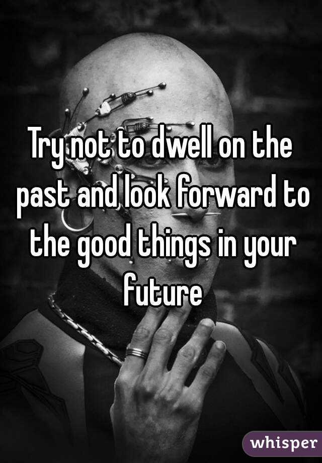 Try not to dwell on the past and look forward to the good things in your future