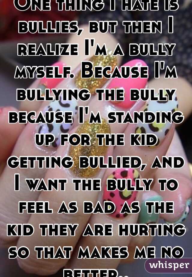 One thing I hate is bullies, but then I realize I'm a bully myself. Because I'm bullying the bully because I'm standing up for the kid getting bullied, and I want the bully to feel as bad as the kid they are hurting so that makes me no better..